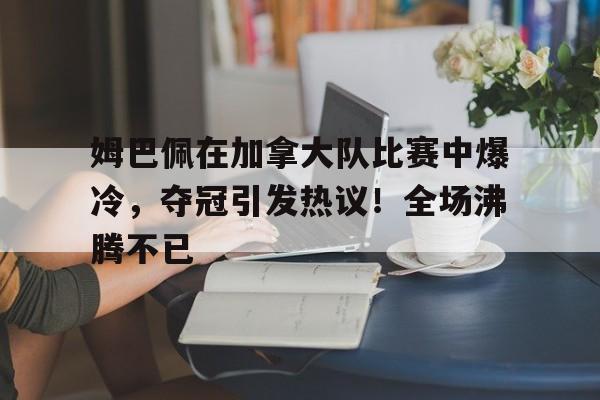 爱游戏网页版-包含姆巴佩在加拿大队比赛中爆冷，夺冠引发热议！全场沸腾不已的词条